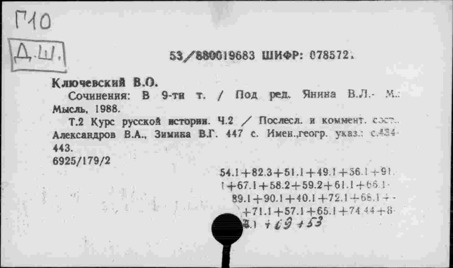 ﻿53/880G19683 ШИФР: 078572.
Ключевский В.О.
Сочинения: В 9-ти т. / Под ред. Янина В.Л.- М.. Мысль, 1988.
Т.2 Курс русской истории. 4.2 / Послесл. и коммент, гост. Александров В.А., Зимина В.Г. 447 с. Имен.,геогр. указ.: с.424-443.
6925/179/2
54.1+82.3+51.1+49.1+56. і-+-9I.
14-67.14-58.2 + 59.2+61.1+65.1-
89.1+90.1+40.1+72.1+6&.1 +-___ +71.1+57.1+65.1+74 44 + 11-